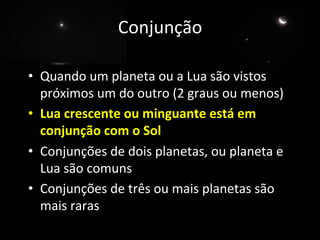 Conjunção	
  
	
  
•  Quando	
  um	
  planeta	
  ou	
  a	
  Lua	
  são	
  vistos	
  
próximos	
  um	
  do	
  outro	
  (2	
  graus	
  ou	
  menos)	
  
•  Lua	
  crescente	
  ou	
  minguante	
  está	
  em	
  
conjunção	
  com	
  o	
  Sol	
  
•  Conjunções	
  de	
  dois	
  planetas,	
  ou	
  planeta	
  e	
  
Lua	
  são	
  comuns	
  
•  Conjunções	
  de	
  três	
  ou	
  mais	
  planetas	
  são	
  
mais	
  raras	
  
 