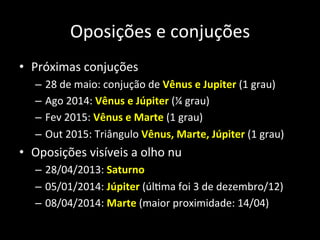 Oposições	
  e	
  conjuções	
  
•  Próximas	
  conjuções	
  
–  28	
  de	
  maio:	
  conjução	
  de	
  Vênus	
  e	
  Jupiter	
  (1	
  grau)	
  
–  Ago	
  2014:	
  Vênus	
  e	
  Júpiter	
  (¼	
  grau)	
  
–  Fev	
  2015:	
  Vênus	
  e	
  Marte	
  (1	
  grau)	
  
–  Out	
  2015:	
  Triângulo	
  Vênus,	
  Marte,	
  Júpiter	
  (1	
  grau)	
  
•  Oposições	
  visíveis	
  a	
  olho	
  nu	
  	
  
–  28/04/2013:	
  Saturno	
  
–  05/01/2014:	
  Júpiter	
  (úlAma	
  foi	
  3	
  de	
  dezembro/12)	
  
–  08/04/2014:	
  Marte	
  (maior	
  proximidade:	
  14/04)	
  
 