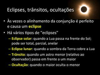 Eclipses,	
  trânsitos,	
  ocultações	
  
•  Às	
  vezes	
  o	
  alinhamento	
  da	
  conjunção	
  é	
  perfeito	
  
e	
  causa	
  um	
  eclipse	
  
•  Há	
  vários	
  Apos	
  de	
  “eclipses”	
  
– Eclipse	
  solar:	
  quando	
  a	
  Lua	
  passa	
  na	
  frente	
  do	
  Sol;	
  
pode	
  ser	
  total,	
  parcial,	
  anelar	
  
– Eclipse	
  lunar:	
  quando	
  a	
  sombra	
  da	
  Terra	
  cobre	
  a	
  Lua	
  	
  
– Trânsito:	
  quando	
  um	
  astro	
  menor	
  (relaAvo	
  ao	
  
observador)	
  passa	
  em	
  frente	
  a	
  um	
  maior	
  
– Ocultação:	
  quando	
  o	
  maior	
  oculta	
  o	
  menor	
  
 