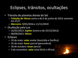 Eclipses,	
  trânsitos,	
  ocultações	
  
•  Trânsito	
  de	
  planetas	
  diante	
  do	
  Sol	
  
–  Trânsito	
  de	
  Vênus	
  como	
  o	
  de	
  6	
  de	
  junho	
  de	
  2012	
  somente	
  
em	
  2117	
  
–  Mercúrio:	
  9/05/2016	
  e	
  11/11/2019	
  
•  Ocultação	
  pela	
  Lua	
  
–  22/01/2013:	
  Júpiter	
  (como	
  o	
  de	
  25/12/2012)	
  
–  08/09/2013:	
  Vênus	
  
•  Eclipses	
  
–  10	
  de	
  maio:	
  solar	
  anelar	
  (Austrália	
  e	
  Pacíﬁco)	
  
–  25	
  de	
  maio:	
  lunar	
  parcial	
  (penumbral)	
  
–  18	
  de	
  outubro:	
  lunar	
  parcial	
  
–  3	
  de	
  novembro:	
  solar	
  total	
  (EUA	
  e	
  Africa)	
  
 
