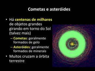 Cometas	
  e	
  asteróides	
  
•  Há	
  centenas	
  de	
  milhares	
  
de	
  objetos	
  grandes	
  
girando	
  em	
  torno	
  do	
  Sol	
  
(talvez	
  mais)	
  
– Cometas:	
  geralmente	
  
formados	
  de	
  gelo	
  
– Asteróides:	
  geralmente	
  
formados	
  de	
  minerais	
  
•  Muitos	
  cruzam	
  a	
  órbita	
  
terrestre	
  
 