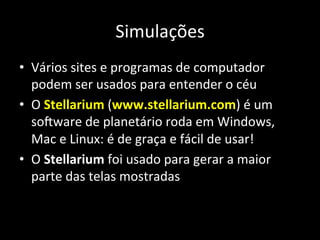 Simulações	
  
•  Vários	
  sites	
  e	
  programas	
  de	
  computador	
  
podem	
  ser	
  usados	
  para	
  entender	
  o	
  céu	
  
•  O	
  Stellarium	
  (www.stellarium.com)	
  é	
  um	
  
soxware	
  de	
  planetário	
  roda	
  em	
  Windows,	
  
Mac	
  e	
  Linux:	
  é	
  de	
  graça	
  e	
  fácil	
  de	
  usar!	
  
•  O	
  Stellarium	
  foi	
  usado	
  para	
  gerar	
  a	
  maior	
  
parte	
  das	
  telas	
  mostradas	
  
 