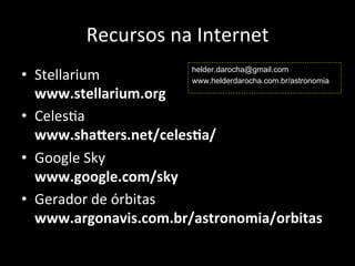 Recursos	
  na	
  Internet	
  
•  Stellarium	
  
www.stellarium.org	
  
•  CelesAa	
  
www.sha^ers.net/celes:a/	
  
•  Google	
  Sky	
  
www.google.com/sky	
  
•  Gerador	
  de	
  órbitas	
  
www.argonavis.com.br/astronomia/orbitas	
  
helder.darocha@gmail.com
www.helderdarocha.com.br/astronomia
 