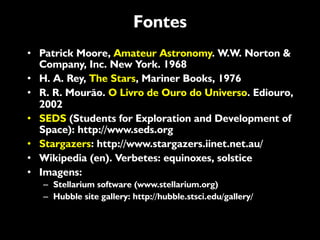 Fontes
•  Patrick Moore, Amateur Astronomy. W.W. Norton &
Company, Inc. New York. 1968
•  H. A. Rey, The Stars, Mariner Books, 1976
•  R. R. Mourão. O Livro de Ouro do Universo. Ediouro,
2002
•  SEDS (Students for Exploration and Development of
Space): http://www.seds.org
•  Stargazers: http://www.stargazers.iinet.net.au/
•  Wikipedia (en). Verbetes: equinoxes, solstice
•  Imagens:
–  Stellarium software (www.stellarium.org)
–  Hubble site gallery: http://hubble.stsci.edu/gallery/
 