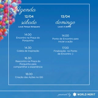 Agenda
sábado domingo
14.00
Encontro na Praça do
Porquinho
14.30
Coleta de Inspiração
16.30
Reecontro na Praça do
Porquinho para
compartilhar a experiência
18.00
Criação das Ações no QG
14.00
Ponto de Encontro para
iniciar a ação
17.00
Finalização no Ponto
de Encontro :)
Local: Parque Ibirapuera Local: A definir
powered by
12/04 13/04
 