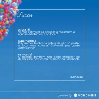 agora já!
Vamos estimular as pessoas a realizarem a
ação imediatamente no local?
Dicas
#olhar48
powered by
superhashtag
Precisamos lembrar a galera de não só postar
a foto, mas colocar #olhar48 pra gente
acompanhar.
se mostra!
O pessoal também não pode esquecer de
deixar esse post como “público” no Facebook.
 