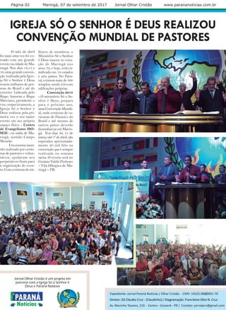 IGREJA SÓ O SENHOR É DEUS REALIZOU
CONVENÇÃO MUNDIAL DE PASTORES
O mês de abril
foi mais uma vez foi co-
roado com um grande
evento na cidade de Ma-
ringá. Nos dias 14,15 e
16, uma grande conven-
ção realizada pela Igre-
ja Só o Senhor é Deus
reuniu milhares de pes-
soas do Brasil e até do
exterior. Liderada pelo
Bispo Amorim e Bispo
Marciano, presidente e
vice, respectivamente, a
Igreja Só o Senhor é
Deus realizou pela pri-
meira vez o seu maior
evento em seu próprio
espaço físico - Centro
de Evangelismo ISO-
SED - na saída de Ma-
ringá, sentido Campo
Mourão.
Umenormemuti-
rão realizado por cente-
nas de pastores e volun-
tários, ajudaram nos
preparativos finais para
a organização do even-
to. Com centenas de mi-
Página 02 Maringá, 07 de setembro de 2017 Jornal Olhar Cristão www.parananoticias.com.br
Diretor: Ed Cláudio Cruz - (Claudinho) / Diagramação: Francilene Otto N. Cruz
lhares de membros, o
Ministério Só o Senhor
é Deus nasceu no cora-
ção de Maringá nos
anos 70, e hoje, está ra-
mificada em 19 estados
e sete países. No Para-
ná, existem mais de 300
templos, sendo 250 com
edificações próprias.
Convenção 2018
- O ministério Só o Se-
nhor é Deus, prepara
para o próximo ano,
umaConvençãoMundi-
al, onde centenas de ca-
ravanas do Paraná e do
Brasil e até mesmo de
outros países deverão
desembarcar em Marin-
gá. Nos dias 30, 31 de
marçoaté1ºdeabril,são
esperados aproximada-
mente 20 mil fiéis na
convenção que é sempre
realizada na semana
santa. O evento será no
Ginásio Valdir Pinheiro
– Vila Olímpica de Ma-
ringá – PR.
Expediente: Jornal Paraná Notícias / Olhar Cristão - CNPJ: 14525.088/0001-70
Jornal Olhar Cristão é um projeto em
parceria com a Igreja Só o Senhor é
Deus e Paraná Notícias
Av. Marinho Tavares, 210 - Centro - Goioerê - PR / Contato: jornalprn@gmail.com
 