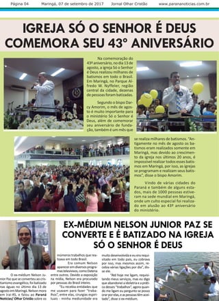 Na comemoração do
43ºaniversário,nodia13de
agosto, a igreja Só o Senhor
é Deus realizou milhares de
batismos em todo o Brasil.
Em Maringá, no Parque Al-
fredo W. Nyffeler, região
central da cidade, dezenas
de pessoas foram batizadas.
Segundo o bispo Dar-
cy Amorim, o mês de agos-
to é muito importante para
o ministério Só o Senhor é
Deus, além de comemorar
seu aniversário de funda-
ção, também é um mês que
se realiza milhares de batismos. “An-
tigamente no mês de agosto os ba-
tismos eram realizados somente em
Maringá, mas devido ao crescimen-
to da igreja nos últimos 20 anos, é
impossível realizar todos esses batis-
mos em Maringá, por isso, as igrejas
se programam e realizam seus batis-
mos”, disse o bispo Amorim.
Vindo de várias cidades do
Paraná e também de alguns esta-
dos, mais de 1000 pessoas estive-
ram na sede mundial em Maringá,
onde um culto especial foi realiza-
do em alusão ao 43º aniversário
do ministério.
EX-MÉDIUM NELSON JUNIOR PAZ SE
CONVERTE E É BATIZADO NA IGREJA
SÓ O SENHOR É DEUS
O ex-médium Nelson Ju-
niorPazqueseconverteuaocris-
tianismo evangélico, foi batizado
nas águas no último dia 13 de
agostoemMaringá.Nelsonmora
em Iraí-RS, e falou ao Paraná
Notícias/ Olhar Cristão sobre os
Página 04 Maringá, 07 de setembro de 2017 Jornal Olhar Cristão www.parananoticias.com.br
IGREJA SÓ O SENHOR É DEUS
COMEMORA SEU 43º ANIVERSÁRIO
inúmeros trabalhos que rea-
lizava em todo Brasil.
Era comum Nelson
apareceremdiversosprogra-
mastelevisivos,comoDatena
entre outros. Devido a exposição
na mídia, Nelson era procurado
por pessoas do Brasil inteiro.
“Eu recebia entidades que
me usavam para fazer “traba-
lhos”, entre elas, cirurgias espiri-
tuais - minha mediunidade era
muitodesenvolvidaeeuerarequi-
sitado em todo país, eu cobrava
por isso, mas mesmos assim, re-
cebia várias ligações por dia”, dis-
se ele.
“Até hoje me ligam, requisi-
tando meus serviços, mas eu digo
queabandoneiaidolatriaeapráti-
ca desses “trabalhos”, agora quan-
do me ligam eu pergunto se posso
orarporelas,easpessoastêmacei-
tado”, disse o ex-médium.
 