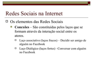 Redes Sociais na Internet
   Os elementos das Redes Sociais
       Conexões – São constituídas pelos laços que se
        formam através da interação social entre os
        atores.
           Laço associativo (laços fracos) – Decidir ser amigo de
            alguém no Facebook
           Laço Dialógico (laços fortes) –Conversar com alguém
            no Facebook
 
