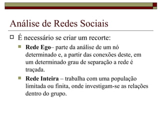 Análise de Redes Sociais
   É necessário se criar um recorte:
       Rede Ego– parte da análise de um nó
        determinado e, a partir das conexões deste, em
        um determinado grau de separação a rede é
        traçada.
       Rede Inteira – trabalha com uma população
        limitada ou finita, onde investigam-se as relações
        dentro do grupo.
 