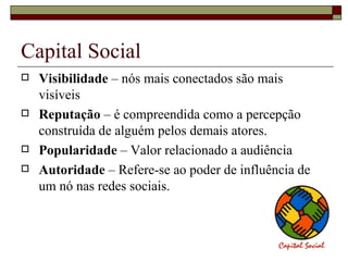Capital Social
   Visibilidade – nós mais conectados são mais
    visíveis
   Reputação – é compreendida como a percepção
    construída de alguém pelos demais atores.
   Popularidade – Valor relacionado a audiência
   Autoridade – Refere-se ao poder de influência de
    um nó nas redes sociais.
 