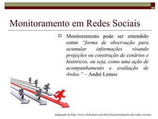 Monitoramento em Redes Sociais
                  Monitoramento pode ser entendido
                   como “forma de observação para
                   acumular       informações    visando
                   projeções ou construção de cenários e
                   históricos, ou seja, como uma ação de
                   acompanhamento e avaliação de
                   dados.” – André Lemos




          Adaptado de http://www.slideshare.net/skrol/monitoramento-de-redes-sociais
 