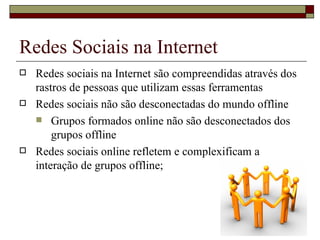 Redes Sociais na Internet
   Redes sociais na Internet são compreendidas através dos
    rastros de pessoas que utilizam essas ferramentas
   Redes sociais não são desconectadas do mundo offline
     Grupos formados online não são desconectados dos
        grupos offline
   Redes sociais online refletem e complexificam a
    interação de grupos offline;
 