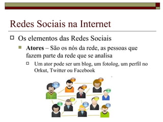 Redes Sociais na Internet
   Os elementos das Redes Sociais
       Atores – São os nós da rede, as pessoas que
        fazem parte da rede que se analisa
           Um ator pode ser um blog, um fotolog, um perfil no
            Orkut, Twitter ou Facebook
 