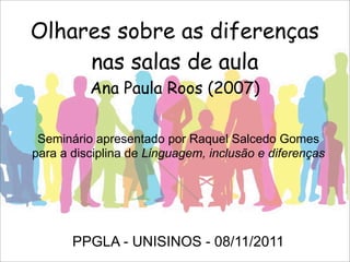 Olhares sobre as diferenças
nas salas de aula
Ana Paula Roos (2007)
Seminário apresentado por Raquel Salcedo Gomes
para a disciplina de Linguagem, inclusão e diferenças
PPGLA - UNISINOS - 08/11/2011
 