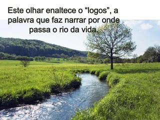 Este olhar enaltece o “logos”, a
palavra que faz narrar por onde
passa o rio da vida.

 