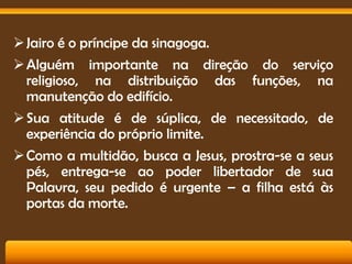  Jairo é o príncipe da sinagoga.
 Alguém importante na direção do serviço
religioso, na distribuição das funções, na
manutenção do edifício.
 Sua atitude é de súplica, de necessitado, de
experiência do próprio limite.
 Como a multidão, busca a Jesus, prostra-se a seus
pés, entrega-se ao poder libertador de sua
Palavra, seu pedido é urgente – a filha está às
portas da morte.

 