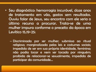 • Seu diagnóstico: hemorragia incurável, doze anos
de tratamento em vão, gastos sem resultados.
Ouviu falar de Jesus, seu encontro com ele seria o
último recurso a procurar. Trata-se de uma
mulher impura conforme o preceito da época em
Levítico 15,19-25:
– Discriminada por ser mulher; submissa ao ritual
religioso; marginalizada pelas leis e costumes sociais;
impedida de ser em sua própria identidade, feminina;
não podia tocar e nem ser tocada por ninguém;
proibida de relacionar-se sexualmente, impedida de
participar da comunidade...

 