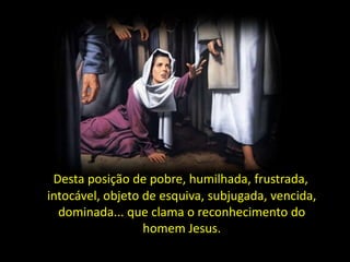 É Desta posição de pobre, humilhada, frustrada,
intocável, objeto de esquiva, subjugada, vencida,
dominada... que clama o reconhecimento do
homem Jesus.

 