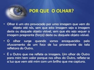 POR QUE O OLHAR?
• Olhar é um ato provocado por uma imagem que vem do
objeto até nós, sem que esta imagem seja a imagem
deste ou daquele objeto visível, sem que ela seja sequer a
imagem pregnante (força) deste ou daquele objeto visível.
• O olhar surge quando somos enceguecidos pelo
ofuscamento de um foco de luz proveniente da tela
refletora do Outro.
• É o Outro que me reflete as imagens. Um olhar do Outro
para mim tem valor porque nos olhos do Outro, reflete-se
a luz que vem até mim com um brilho que me captura.

 