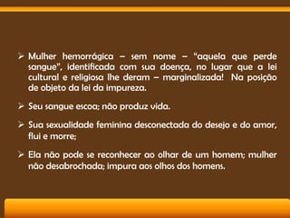  Mulher hemorrágica – sem nome – “aquela que perde
sangue”, identificada com sua doença, no lugar que a lei
cultural e religiosa lhe deram – marginalizada! Na posição
de objeto da lei da impureza.
 Seu sangue escoa; não produz vida.
 Sua sexualidade feminina desconectada do desejo e do amor,
flui e morre;

 Ela não pode se reconhecer ao olhar de um homem; mulher
não desabrochada; impura aos olhos dos homens.

 