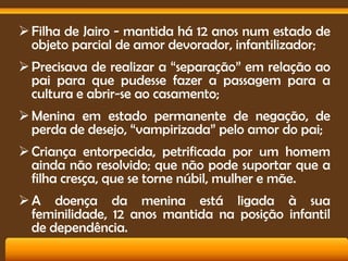  Filha de Jairo - mantida há 12 anos num estado de
objeto parcial de amor devorador, infantilizador;
 Precisava de realizar a “separação” em relação ao
pai para que pudesse fazer a passagem para a
cultura e abrir-se ao casamento;

 Menina em estado permanente de negação, de
perda de desejo, “vampirizada” pelo amor do pai;
 Criança entorpecida, petrificada por um homem
ainda não resolvido; que não pode suportar que a
filha cresça, que se torne núbil, mulher e mãe.
 A doença da menina está ligada à sua
feminilidade, 12 anos mantida na posição infantil
de dependência.

 
