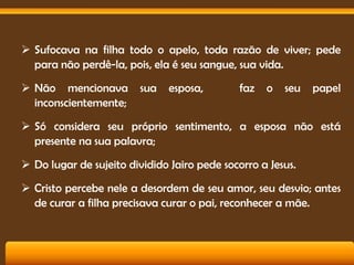  Sufocava na filha todo o apelo, toda razão de viver; pede
para não perdê-la, pois, ela é seu sangue, sua vida.
 Não mencionava
inconscientemente;

sua

esposa,

faz

o

seu

papel

 Só considera seu próprio sentimento, a esposa não está
presente na sua palavra;
 Do lugar de sujeito dividido Jairo pede socorro a Jesus.
 Cristo percebe nele a desordem de seu amor, seu desvio; antes
de curar a filha precisava curar o pai, reconhecer a mãe.

 