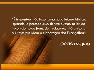 “É impossível não fazer uma nova leitura bíblica,
quando se percebe que, dentre outras, as leis do
inconsciente de Jesus, dos redatores, intérpretes e
ouvintes presidem a elaboração dos Evangelhos”.

(DOLTO 1979, p. 14)

 