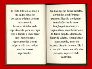 O texto bíblico, olhado à
luz da psicanálise,
descentra o leitor de uma
interpretação
histórico-intelectualespiritualista para interagir
com a leitura e identificar
nos personagens
representações de sua
própria vida que podem
receber novos
significados.

No Evangelho Jesus trabalha
demandas de diferentes
pessoas, ligação de desejo,
transferências de amor,
função paterna/materna
fragmentada, reconhecimento
da feminilidade, identidade,
lugar de sujeito, sexualidade
interrompida, amor de
incesto, direção de cura. Ele é
a irrupção do real na vida das
pessoas, impossível de
controlar.

 