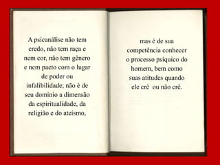 A psicanálise não tem
credo, não tem raça e
nem cor, não tem gênero
e nem pacto com o lugar
de poder ou
infalibilidade; não é de
seu domínio a dimensão
da espiritualidade, da
religião e do ateísmo,

mas é de sua
competência conhecer
o processo psíquico do
homem, bem como
suas atitudes quando
ele crê ou não crê.

 