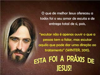 O que de melhor Jesus ofereceu a
todos foi o seu amor de escuta e de
entrega total de si, pois,
“escutar não é apenas ouvir o que a
pessoa tem a falar, mas escutar
aquilo que pode dar uma direção ao
tratamento” (WINTER, 2011).

 