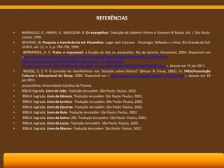 REFERÊNCIAS
•
•
•

•

•
•
•
•
•
•
•
•
•

BARBAGLIO, G.; FABRIS, R.; MAGGIONI, B. Os evangelhos. Tradução de Jaldemir Vitorio e Giovanni di Biasio. Vol. I, São Paulo:
Loyola, 1990.
BEIVIDAS, W. Pesquisa e transferência em Psicanálise. Lugar sem Excessos . Psicologia. Reflexão e crítica. Rio Grande do Sul:
UFRGS, vol. 12, n. 3, p. 789-796, 1999.
BERNARDES, A. C. Tratar o impossível: a função da fala na psicanálise. Rio de Janeiro: Garamond, 2003. Disponível em
<http://books.google.com.br/books?id=ADYDrVhLrDkC&pg=PP4&dq=BERNARDES,+2003&hl=ptbr&ei=7blaTajrNoGglAeXtYmWDQ&sa=X&oi=book_result&ct=bookthumbnail&resnum=2&ved=0CCwQ6wEwAQ#v=onepage&q=BERNARDES%2C%202003&f=false>. Acesso em 25 jan 2011.
BISSOLI, S. S. P. O conceito de transferência nos “estudos sobre histeria” (Breuer & Freud, 1895). In: FASU/Associação
Cultural e Educacional de Garça, 2006. Disponível em <http://www.scielo.br/pdf/paideia/v16n33/04.pdf>. Acesso em 23
jan 2011.
psicanalítica, Universidade Católica do Paraná.
BÍBLIA Sagrada. Livro de João. Tradução Jerusalém. São Paulo: Paulus, 2002.
BÍBLIA Sagrada. Livro de Gênesis. Tradução Jerusalém. São Paulo: Paulus, 2002.
BÍBLIA Sagrada. Livro de Levítico. Tradução Jerusalém. São Paulo: Paulus, 2002.
BÍBLIA Sagrada. Livro de Zacarias. Tradução Jerusalém. São Paulo: Paulus, 2002.
BÍBLIA Sagrada. Livro de Rute. Tradução Jerusalém. São Paulo: Paulus, 2002.
BÍBLIA Sagrada. Livro de Salmo (45). Tradução Jerusalém. São Paulo: Paulus, 2002.
BÍBLIA Sagrada. Livro de Lucas. Tradução Jerusalém. São Paulo: Paulus, 2002.
BÍBLIA Sagrada. Livro de Marcos. Tradução Jerusalém. São Paulo: Paulus, 2002.

 