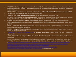 •

•
•
•
•
•

•
•
•
•
•
•

CARNEIRO, N. G. A construção do caso clínico. Curitiba, 2011. Notas de aula do módulo: a construção do caso clínico,
professora Nancy Greca Carneiro, Curso de Pós-Graduação em Psicologia Clínica - abordagem psicanalítica, Universidade
Católica do Paraná.
CASTRO, J. C. L. O inconsciente como linguagem: de Freud a Lacan. Cadernos de Semiótica Aplicada. Vol. 7.n.1, julho de 2009.
CESAROTTO, O. (Org). Idéias de Lacan. São Paulo: Iluminuras, 2001.
CHAMPLIN, R. N. O novo testamento interpretado. 4. ed. São Paulo: Milenium Dist. Cultural, 1983.
CHEVALIER, J.; GHEERBRANT, A. Dicionário de símbolos: mitos, sonhos, costumes, gestos, formas, figuras, cores, números.
Tradução Vera da Costa e Silva; Raul de Sá Barbosa et al. 17. ed. Rio de Janeiro: José Olympio, 2002.
COIMBRA, Maria Lúcia Salvo de. O retorno a Freud de Lacan. Reverso. Belo Horizonte, v. 29, n. 54, 2007. Disponível em
<http://pepsic.bvsalud.org/scielo.php?script=sci_arttext&pid=S0102-73952007000100005&lng=es&nrm=iso>. Acesso em 25
jan 2011.
DOLTO, F. (1908-1988). A fé à luz da psicanálise. Francoise Dolto [entrevistada por] Gérard Sévérin; tradução de Marisa
Rossetto. Campinas, São Paulo: Verus, 2010.
DOLTO, F. O evangelho à luz da psicanálise. [Entrevistada por] Gérard Sévérin; Tradução: Isis Maria Borges Vincent e Anamaria
Skinger. Rio de Janeiro: Imago, 1979.
DORGEUILLE, C.; CASTEL, P. H.; MELMAN, C. et al. Dicionário de psicanálise: Freud & Lacan. 2. ed. vol. 1. Salvador/BA:
Ágalma, 1997.
DUIDO, D. Psicanálise dos milagres de Cristo. Tradução de Maria Alice Araripe de Sampaio Dorival. Osasco/São Paulo: Novo
Século, 2006.
FABRIS, R.; MAGGIONI, B. Os evangelhos. Traduzido por Giovanni di Biasio e Johan Konings. Vol. II, São Paulo: Loyola, 1992.
FONTE, M. L. A. Amor, transferência e desejo (1997). II Jornada Freud-lacaniana. Recife, 1998. Disponível em
<http://docs.google.com/viewer?a=v&q=cache:QYnmqe8VLicJ:www.interseccaopsicanalitica.com.br/int-participantes/liafonte/lfonte_Amor-transferencia-desejo.doc+estudos+sobre+histeria+vol+II+Freud+%2B+transfer%C3%AAncia&hl=ptbr&gl=br&pid=bl&srcid=ADGEESitOZ5_xR02Im2maqGjB-CimlfD4d2n480NMMlBxP6NwO2i2mTr3Ni6ikIDDZov2ZnO9S1JssbSGdo2kwitW9_WJ_Tk1_kmGfMAqP6k9AINIjJXFG-RQnTVASfbFHDNGM12kc&sig=AHIEtbQhqb2hAa3Tud_SoLOK9vuJtQq3PA Acesso em 20 jan 2011.

 