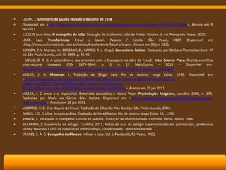 •
•
•
•
•
•

•

•

•
•
•
•
•

LACAN, J. Seminário da quarta-feira de 2 de julho de 1958.
Disponível em <http://www.traco-freudiano.org/tra-lacan/formacoes-inconsciente/sem-29-2julho1958.pdf>. Acesso em 9
fev 2011.
LELOUP, Jean-Yves. O evangelho de João. Tradução de Guilherme João de Freitas Teixeira. 3. ed. Petrópolis: Vozes, 2000.
LIMA, Laís. Transferência: Freud a Lacan. Palavra / Escuta. São Paulo, 2007. Disponível em
<http://www.palavraescuta.com.br/textos/transferencia-freud-a-lacan>. Acesso em 20 jun 2011.
LINDEN, P. V. Marcos. In: BERGANT, D.; KARRIS, R. J. (Orgs). Comentário bíblico. Traduzido por Barbara Theoto Lambert. 4ª
ed. São Paulo: Loyola, vol. III. 1999. p. 45-46.
MELLO, D. R. B. A psicanálise e seu encontro com a linguagem na obra de Freud. Inter Science Place, Revista científica
internacional indexada ISSN 1679-9844. a. 3, n. 13 Maio/Junho – 2010 – Disponível em:
http://www.interscienceplace.org/interscienceplace/article/viewFile/210/157. acesso em 12/01/11.
MILLER, J. A. Matemas I. Tradução de Sérgio Laia. Rio de Janeiro: Jorge Zahar, 1996. Disponível em
<http://books.google.com.br/books?id=qllnsWcUKYYC&printsec=frontcover&dq=Matemas+I&hl=ptbr&ei=ybhaTZ25OIT7lwftrJi8DQ&sa=X&oi=book_result&ct=bookthumbnail&resnum=1&ved=0CC0Q6wEwAA#v=onepage&q&f=false>. Acesso em 25 jan 2011.
MILLER, J. O amor e o impossível. Entrevista concedida a Hanna Waar. Psychologies Magazine, outubro 2008, n. 278.
Traduzida por Maria do Carmo Dias Batista. Disponível em <http://www.allandeaguiar.com/2009/10/o-amor-e-oimpossivel.html>. Acesso em 28 jan 2011.
MORANO, C. D. Crer depois de Freud. Tradução de Eduardo Dias Gontijo. São Paulo: Loyola, 2003.
NASIO, J. D. O olhar em psicanálise. Tradução de Vera Ribeiro. Rio de Janeiro: Jorge Zahar Ed., 1995.
PIKAZA, X. Para viver o evangelho: Leitura de Marcos. Tradução de Idalino Simões. Coimbra: Verbo Divino, 1996.
SESARINO, S. Supervisão de estágio. Curitiba, 2011. Notas de aula do estágio supervisionado em psicoterapia, professora
Shirley Sesarino, Curso de Graduação em Psicologia, Universidade Católica do Paraná.
SOARES, S. A. G. Evangelho de Marcos: refazer a casa. Vol. I, Petrópolis/RJ: Vozes, 2002.

 