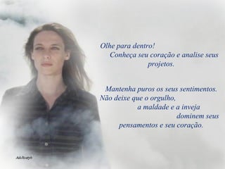 Olhe para dentro!  Conheça seu coração e analise seus projetos. Mantenha puros os seus sentimentos. Não deixe que o orgulho,  a maldade e a inveja  dominem seus pensamentos e seu coração. 