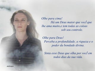 Olhe para cima!  Há um Deus maior que você que lhe ama muito,e tem todas as coisas  sob seu controle. Olhe para Deus!  Perceba a profundidade, a riqueza e o poder da bondade divina. Sinta esse Deus que olha por você em todos dias da sua vida. 