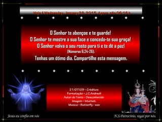Hoje éHoje é Wednesday, January 28, 2015Wednesday, January 28, 2015. Agora, são. Agora, são 06:1606:16 h.h.
O Senhor te abençoe e te guarde!O Senhor te abençoe e te guarde!
O Senhor te mostre a sua face e conceda-te sua graça!O Senhor te mostre a sua face e conceda-te sua graça!
O Senhor volva o seu rosto para ti e te dê a paz!O Senhor volva o seu rosto para ti e te dê a paz!
(Números 6,24-26).(Números 6,24-26).
Tenhas um ótimo dia. Compartilhe esta mensagemTenhas um ótimo dia. Compartilhe esta mensagem..
N.S.Patrocínio, rogai por nós.
21/07/09 – Créditos:
Formatação – J.C.Andreoli
Autor do Texto – Desconhecido
Imagem – Internet.
Musica – Butterfly - wav
Jesus eu confio em vós
 