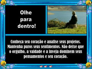 Conheça seu coração e analise seus projetos.
Mantenha puros seus sentimentos. Não deixe que
 o orgulho, a vaidade e a inveja dominem seus
          pensamentos e seu coração.
 