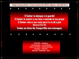 Hoje é terça-feira, 13 de março de 2012. Agora, são 08:53 h.




            O Senhor te abençoe e te guarde!
  O Senhor te mostre a sua face e conceda-te sua graça!
     O Senhor volva o seu rosto para ti e te dê a paz!
                      (Números 6,24-26).
    Tenhas um ótimo dia. Compartilhe esta mensagem.




                        21/07/09 – Créditos:
                    Formatação – J.C.Andreoli
                  Autor do Texto – Desconhecido
                        Imagem – Internet.
                     Musica – Butterfly - wav
 