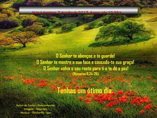 Hoje é domingo, 7 de julho de 2013. Agora, são 15:38 h.
O Senhor te abençoe e te guarde!
O Senhor te mostre a sua face e conceda-te sua graça!
O Senhor volva o seu rosto para ti e te dê a paz!
(Números 6,24-26).
Tenhas um ótimo dia..
Autor do Texto – Desconhecido
Imagem – Internet.
Musica – Butterfly - wav
 