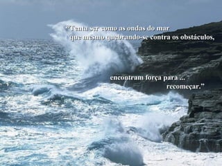 “ Tenta ser como as ondas do mar  que mesmo quebrando-se contra os obstáculos, encontram força para ... recomeçar.” 