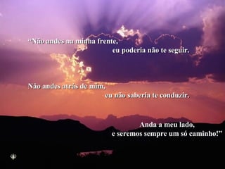 “ Não andes na minha frente,  eu poderia não te seguir. Não andes atrás de mim,  eu não saberia te conduzir. Anda a meu lado, e seremos sempre um só caminho!” 