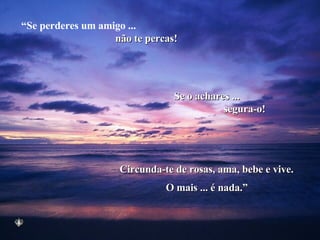 “ Se perderes um amigo ...  não te percas! Se o achares ... segura-o! Circunda-te de rosas, ama, bebe e vive. O mais ... é nada.” 
