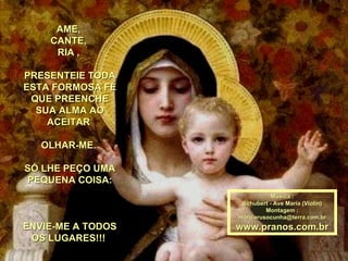 AME,  CANTE,  RIA ,  PRESENTEIE TODA ESTA FORMOSA FÉ QUE PREENCHE SUA ALMA AO ACEITAR  OLHAR-ME.  SÓ LHE PEÇO UMA PEQUENA COISA: ENVIE-ME A TODOS OS LUGARES!!!  Música : Schubert - Ave Maria (Violin) Montagem : [email_address] www.pranos.com.br 