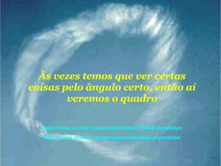 Às vezes temos que ver certas coisas pelo ângulo certo, então aí veremos o quadro http://www.scribd.com/people/view/275408-revelation http://www.scribd.com/groups/view/4446-anjovision 