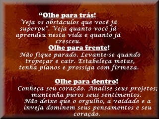 “Olhe para trás!
 Veja os obstáculos que você já
 superou”. Veja quanto você já
aprendeu nesta vida e quanto já
            cresceu.
         Olhe para frente!
Não fique parado. Levante-se quando
  tropeçar e cair. Estabeleça metas,
tenha planos e prossiga com firmeza.

           Olhe para dentro!
Conheça seu coração. Analise seus projetos;
    mantenha puros seus sentimentos.
  Não deixe que o orgulho, a vaidade e a
  inveja dominem seus pensamentos e seu
                coração.
 