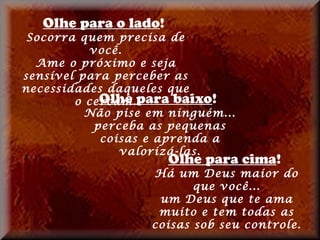 Olhe para o lado!
 Socorra quem precisa de
          você.
  Ame o próximo e seja
sensível para perceber as
necessidades daqueles que
        o cercam.para baixo!
            Olhe
          Não pise em ninguém...
           perceba as pequenas
            coisas e aprenda a
               valorizá-las.
                       Olhe para cima!
                   Há um Deus maior do
                          que você...
                    um Deus que te ama
                    muito e tem todas as
                   coisas sob seu controle.
 