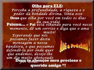 Olhe para ELE!
   Perceba a profundidade, a riqueza e o
    poder da bondade divina. Sinta esse
  Deus que olha por você em todos os dias
                da sua vida!
Psiuuu... o Pai está olhando para você nesse
  momento, dê um sorriso e diga que o ama
                    muito!
   Esperando que nós
  possamos fazer desta
   mensagem a nossa
bandeira, e que possamos
defendê-la por onde quer
 que andemos, desejo-lhe
um dia muito abençoado
     Deus te abençoe meu precioso e
       por Deus.
            querido amigo “!
 