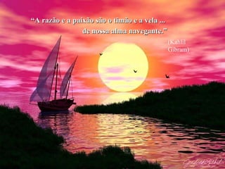 “ A razão e a paixão são o timão e a vela ...   de nossa alma navegante.” (Kahlil Gibram) 