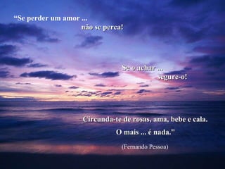 “ Se perder um amor ...  não se perca! Se o achar ... segure-o! Circunda-te de rosas, ama, bebe e cala. O mais ... é nada.” (Fernando Pessoa) 